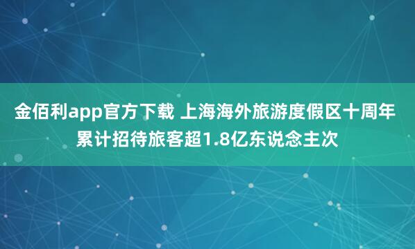 金佰利app官方下载 上海海外旅游度假区十周年 累计招待旅客超1.8亿东说念主次