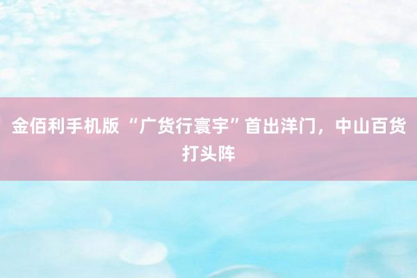 金佰利手机版 “广货行寰宇”首出洋门，中山百货打头阵