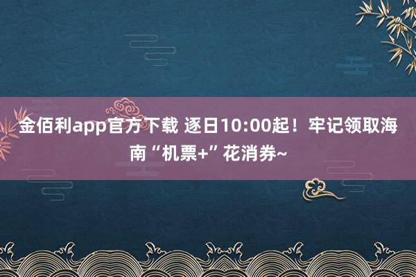 金佰利app官方下载 逐日10:00起！牢记领取海南“机票+”花消券~