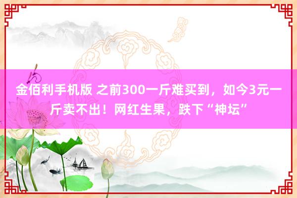 金佰利手机版 之前300一斤难买到，如今3元一斤卖不出！网红生果，跌下“神坛”