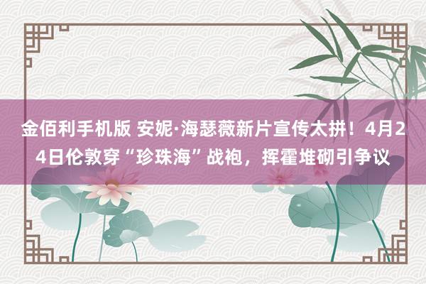 金佰利手机版 安妮·海瑟薇新片宣传太拼！4月24日伦敦穿“珍珠海”战袍，挥霍堆砌引争议