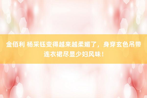 金佰利 杨采钰变得越来越柔媚了，身穿玄色吊带连衣裙尽显少妇风味！