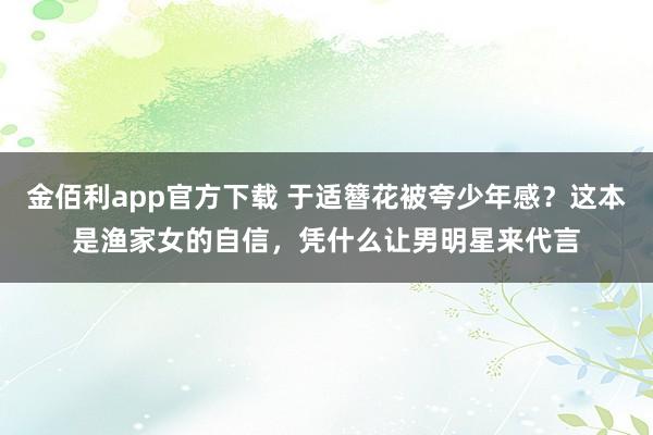 金佰利app官方下载 于适簪花被夸少年感？这本是渔家女的自信，凭什么让男明星来代言
