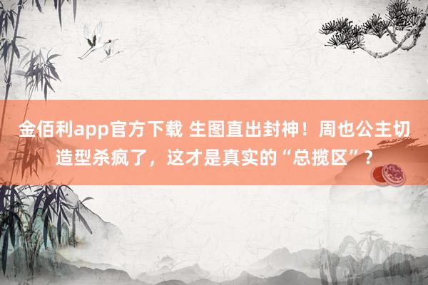 金佰利app官方下载 生图直出封神！周也公主切造型杀疯了，这才是真实的“总揽区”？