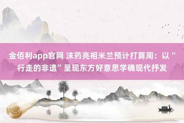 金佰利app官网 沫药亮相米兰预计打算周：以“行走的非遗”呈现东方好意思学确现代抒发