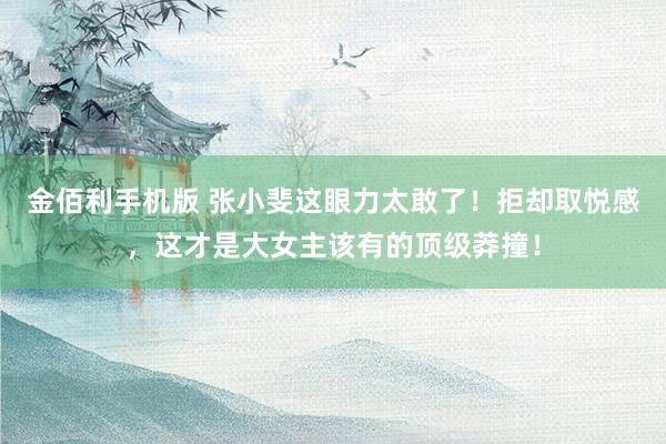 金佰利手机版 张小斐这眼力太敢了！拒却取悦感，这才是大女主该有的顶级莽撞！