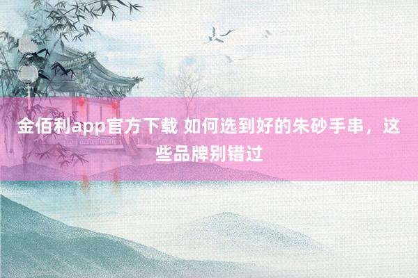 金佰利app官方下载 如何选到好的朱砂手串，这些品牌别错过