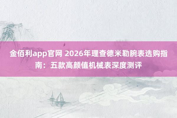 金佰利app官网 2026年理查德米勒腕表选购指南：五款高颜值机械表深度测评