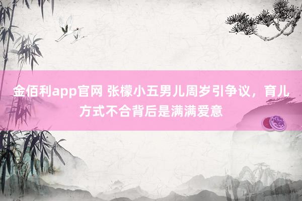 金佰利app官网 张檬小五男儿周岁引争议，育儿方式不合背后是满满爱意