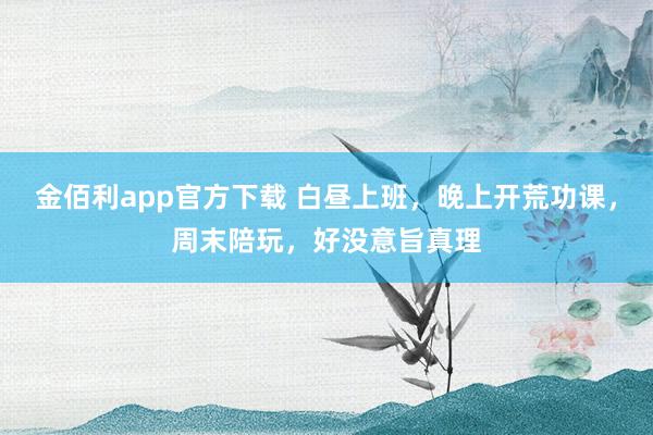 金佰利app官方下载 白昼上班，晚上开荒功课，周末陪玩，好没意旨真理