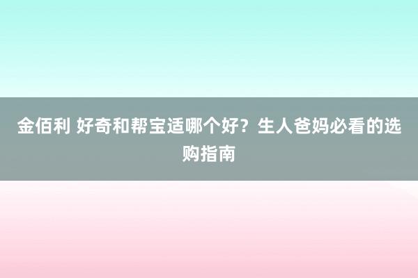 金佰利 好奇和帮宝适哪个好？生人爸妈必看的选购指南