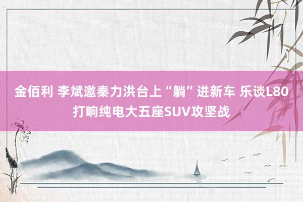 金佰利 李斌邀秦力洪台上“躺”进新车 乐谈L80打响纯电大五座SUV攻坚战