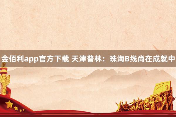 金佰利app官方下载 天津普林：珠海B线尚在成就中