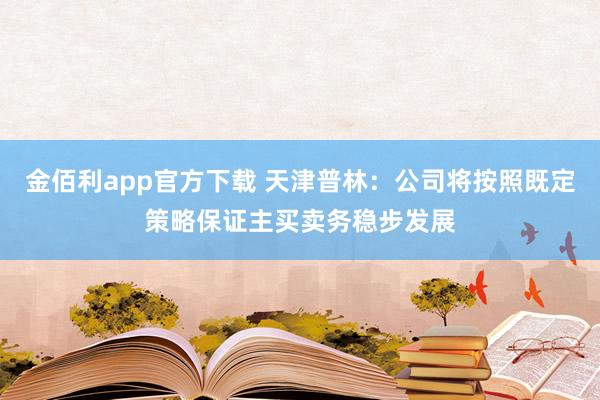 金佰利app官方下载 天津普林：公司将按照既定策略保证主买卖务稳步发展