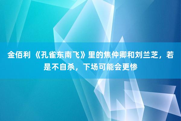 金佰利 《孔雀东南飞》里的焦仲卿和刘兰芝，若是不自杀，下场可能会更惨