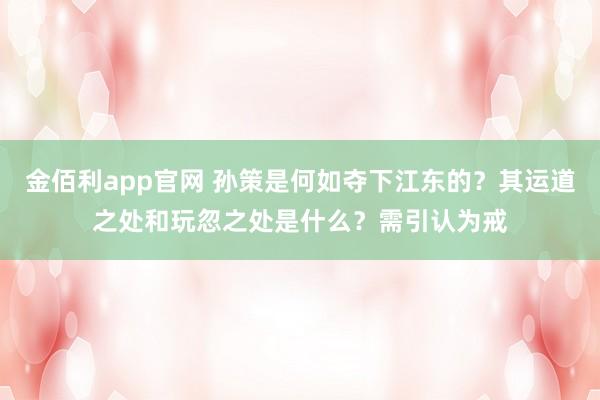 金佰利app官网 孙策是何如夺下江东的？其运道之处和玩忽之处是什么？需引认为戒