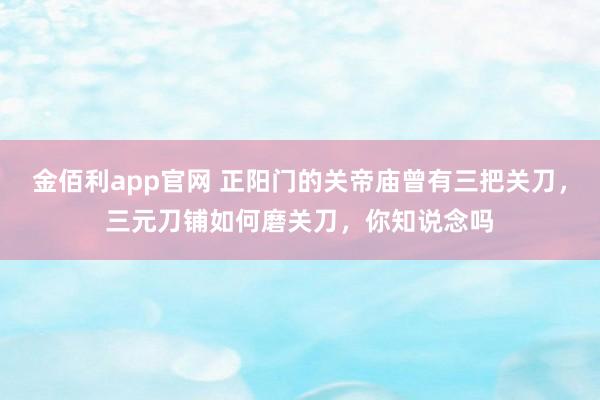 金佰利app官网 正阳门的关帝庙曾有三把关刀，三元刀铺如何磨关刀，你知说念吗