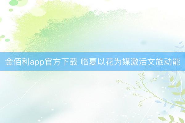 金佰利app官方下载 临夏以花为媒激活文旅动能
