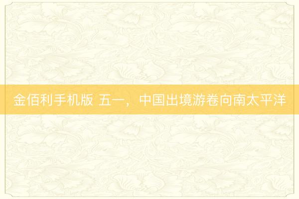 金佰利手机版 五一，中国出境游卷向南太平洋