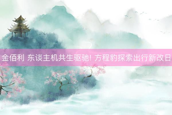 金佰利 东谈主机共生驱驰! 方程豹探索出行新改日