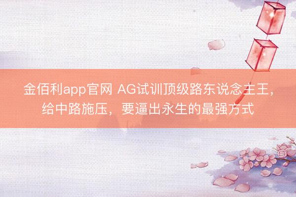 金佰利app官网 AG试训顶级路东说念主王，给中路施压，要逼出永生的最强方式