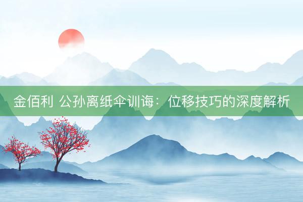 金佰利 公孙离纸伞训诲：位移技巧的深度解析