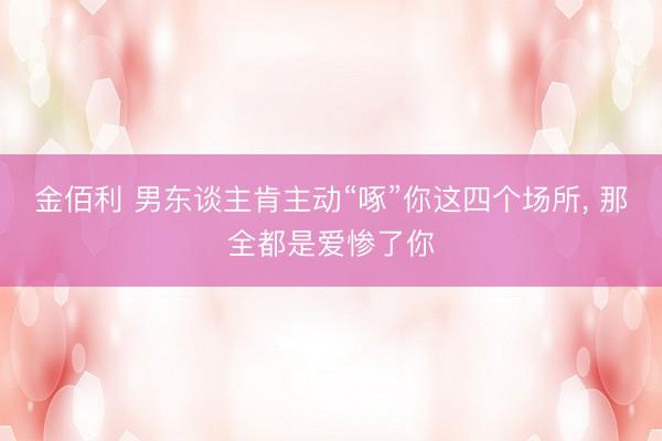 金佰利 男东谈主肯主动“啄”你这四个场所， 那全都是爱惨了你