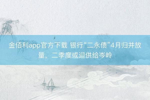 金佰利app官方下载 银行“二永债”4月归并放量，二季度或迎供给岑岭
