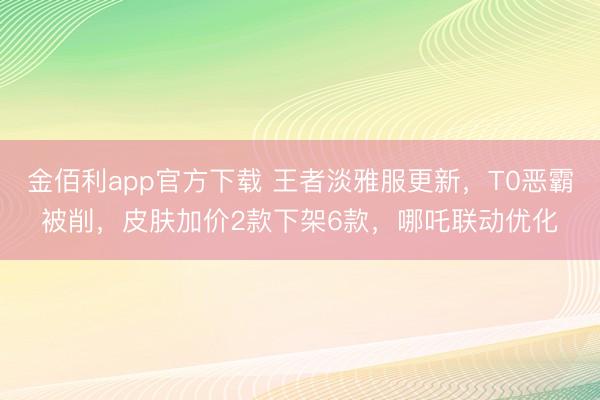 金佰利app官方下载 王者淡雅服更新，T0恶霸被削，皮肤加价2款下架6款，哪吒联动优化